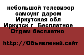 небольшой телевизор самсунг даром - Иркутская обл., Иркутск г. Бесплатное » Отдам бесплатно   